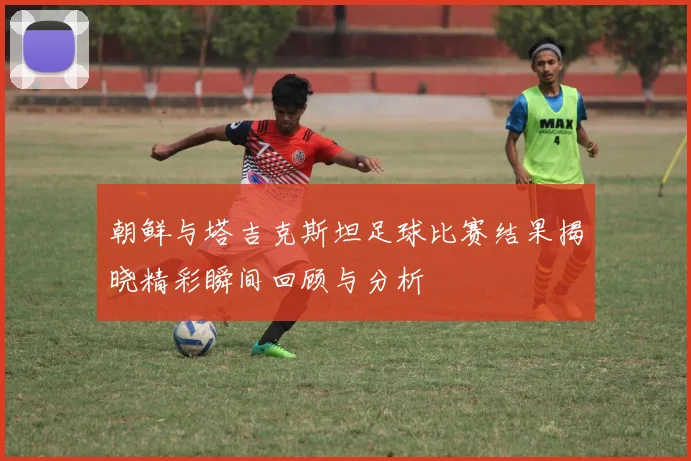 朝鲜与塔吉克斯坦足球比赛结果揭晓精彩瞬间回顾与分析