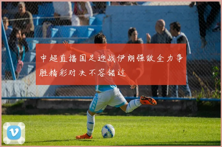 中超直播国足迎战伊朗强敌全力争胜精彩对决不容错过