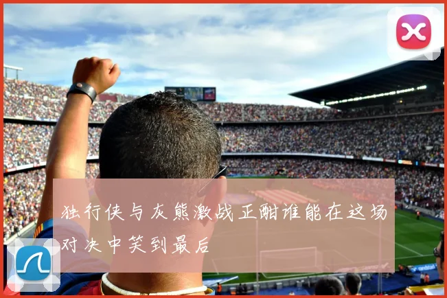 独行侠与灰熊激战正酣谁能在这场对决中笑到最后