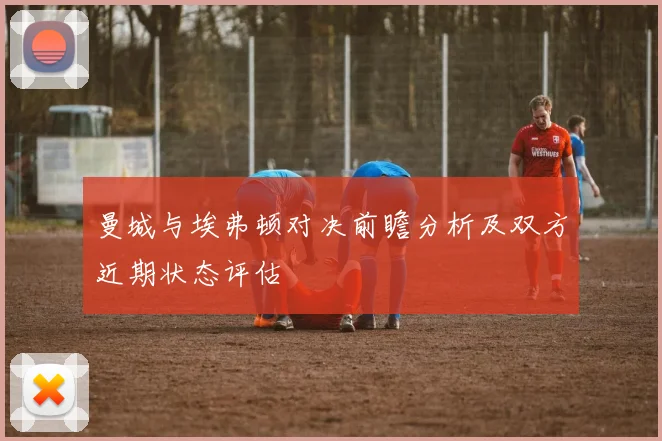 曼城与埃弗顿对决前瞻分析及双方近期状态评估