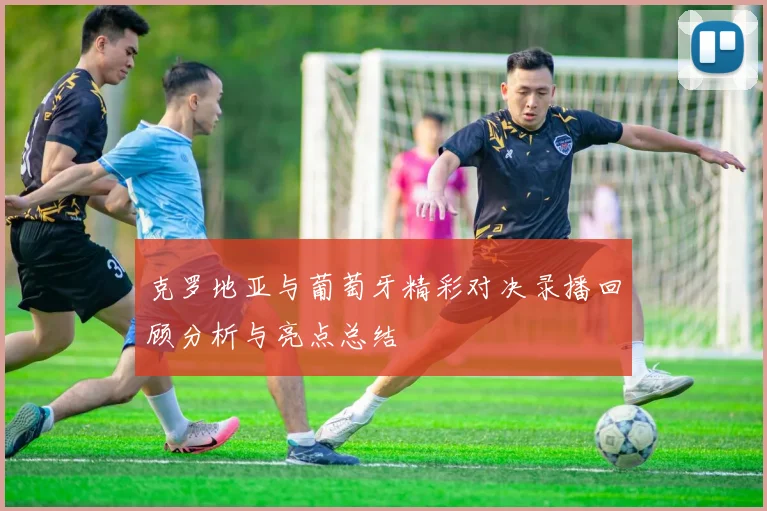 克罗地亚与葡萄牙精彩对决录播回顾分析与亮点总结